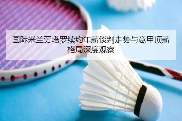 国际米兰劳塔罗续约年薪谈判走势与意甲顶薪格局深度观察
