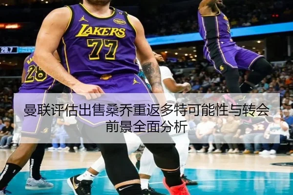 曼联评估出售桑乔重返多特可能性与转会前景全面分析