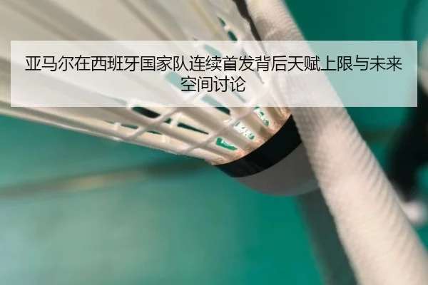 亚马尔在西班牙国家队连续首发背后天赋上限与未来空间讨论