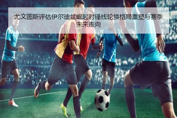 尤文图斯评估伊尔迪兹崛起对锋线轮换格局重塑与赛季未来走向