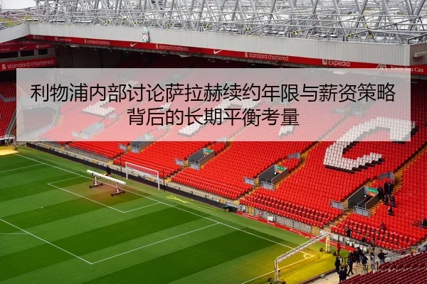 利物浦内部讨论萨拉赫续约年限与薪资策略背后的长期平衡考量