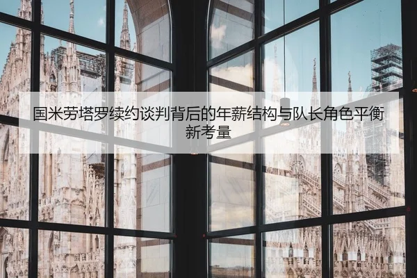 国米劳塔罗续约谈判背后的年薪结构与队长角色平衡新考量