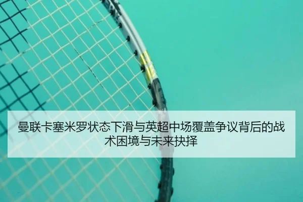 曼联卡塞米罗状态下滑与英超中场覆盖争议背后的战术困境与未来抉择
