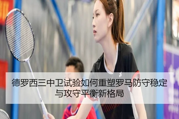 德罗西三中卫试验如何重塑罗马防守稳定与攻守平衡新格局
