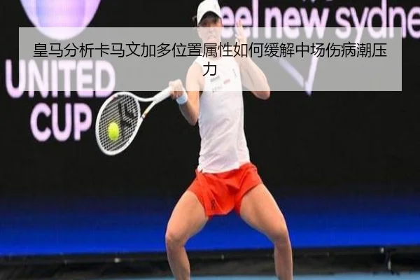 皇马分析卡马文加多位置属性如何缓解中场伤病潮压力