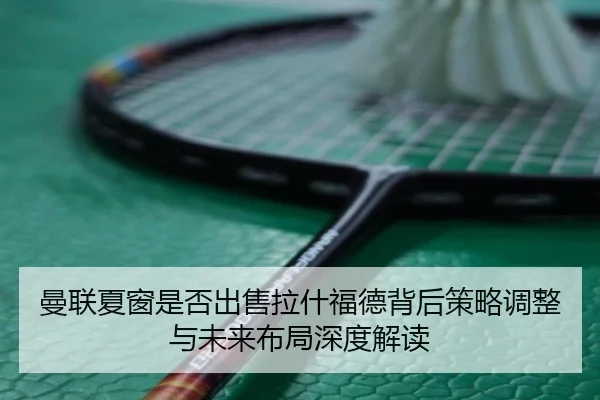 曼联夏窗是否出售拉什福德背后策略调整与未来布局深度解读