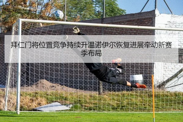 拜仁门将位置竞争持续升温诺伊尔恢复进展牵动新赛季布局