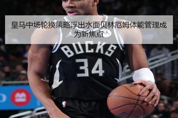 皇马中场轮换策略浮出水面贝林厄姆体能管理成为新焦点